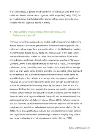 In a Scottish study, a general trend was shown for individuals who drink more
coffee and less tea to have better cognitive health at age 70 (Corley, 2010). So
far, results indicate that habitual coffee and or caffeine intake seems to be as-
sociated with less cognitive decline in elderly.



4 Does caffeine intake protect from dementia and
  Alzheimer’s disease?

There are currently no cures and only limited treatment options for Alzheimer’s
disease. Research focused on prevention of Alzheimer disease suggested that
coffee and caffeine might have a protective effect on the likelihood of develop-
ing Alzheimers’s disease (Rosso, 2008). In a meta-analysis of two case-control
studies and two cohort studies on coffee consumption and the risk of Alzhe-
imer’s disease a protective effect of coffee consumption was found (Barranco
Quintana, 2007). In the pooled estimate the risk was 0.73 (i.e. 27% lower) for
coffee-users versus non-coffee users. In a Finnish cohort study with an average
follow-up of 21 years, coffee drinking at midlife was associated with a decreased
risk of dementia and Alzheimer’s disease and dementia later in life. There are
several indications that caffeine, and perhaps other components in coffee as
well, play a neuroprotective role in the aging brain through a combination of
actions, including anti-inﬂammatory effects by blockade of both A1 and A2A
receptors. Caffeine has been suggested to increase transcription factors which
enhance cell proliferation and prevent cell death. Moreover, caffeine has been
shown to reduce the negative effects of ␤-amyloid, whose accumulation is the
pathological signature of Alzheimer disease (Rosso, 2008). Caffeine consump-
tion was shown to be dose-dependently related with less white matter lesions in
elderly women, which is an indication of less ␤-amyloid accumulation (Ritchie,
2010). These biological ﬁndings indicate that the relationship between caffeine
and cognitive decline found in epidemiological research is highly likely to be a
true causal relationship and not a spurious association (Ritchie, 2010).



                                                                     Coffee and the brain | 31
 