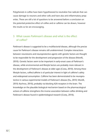 Polyphenols in coffee have been hypothesized to neutralize free radicals that can
       cause damage to neurons and other cells and have also anti-inﬂammatory prop-
       erties. There are still a lot of questions to be answered before a conclusion on
       the potential protective effect of coffee and or caffeine can be drawn, however
       the results so far are encouraging.



       5 What causes Parkinson’s disease and what is the effect
         of coffee?

       Parkinson’s disease is suggested to be a multifactorial disease, although the precise
       cause for Parkinson’s disease remains still undetermined. Complex interactions
       between neurotoxins and neuroprotective agents with genetic factors are thought
       to be responsible for the development and progression of the disease (Morelli,
       2010). Genetic factors seem to be important in early-onset cases of Parkinson’s
       disease, while environmental and lifestyle factors are probably more relevant in
       the development of Parkinson’s disease at older ages (Costa, 2010). Among these
       lifestyle factors, coffee/caffeine is of particular interest in light of caffeine’s safety
       and widespread consumption. Caffeine has been demonstrated to be neuropro-
       tective in various experimental models of Parkinson’s disease (Xu, 2010; Morelli,
       2010; Kachroo, 2010), probably via blocking A2A receptors in the brain. The
       knowledge on the plausible biological mechanism based on the pharmacological
       actions of caffeine strengthens the inverse association between coffee drinking and
       Parkinson’s disease found in epidemiological research (Costa, 2010).




32 |
 