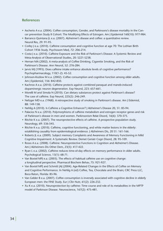 References

       • Ascherio A e.a. (2004). Coffee consumption, Gender, and Parkinsons’s disease mortality in the Can-
         cer prevention Study II Cohort: The Modifying Effects of Estrogen. Am J Epidemiol 160(10): 977-984.
       • Barranco Quintana JL e.a. (2007). Alzheimer’s disease and coffee: a quantitative review.
         Neurol Res, 29: 91-95.
       • Corley J e.a. (2010). Caffeine consumption and cognitive function at age 70: The Lothian Birth
         Cohort 1936 Study. Psychosom Med, 72: 206-214.
       • Costa J e.a. (2010). Caffeine Exposure and the Risk of Parkinson’s Disease: A Systemic Review and
         Meta-Analysis of Observational Studies, 20: S221-S238.
       • Hernan MA (2002). A meta-analysis of Coffee Drinking, Cigarette Smoking, and the Risk of
         Parkinson’s Disease. Ann Neurol, 52: 276-284.
       • Jarvis MJ (1993). Does caffeine intake enhance absolute levels of cognitive performance?
         Psychopharmacology, 110(1-2): 45-52.
       • Johnson-Kozlow M e.a. (2002). Coffee consumption and cognitive function among older adults.
         Am J Epidemiol, 156: 842-850.
       • Kachroo A e.a. (2010). Caffeine protects against combined paraquat and maneb-induced
         dopaminergic neuron degeneration. Exp Neurol, 223: 657-661.
       • Morelli M and Simola N (2010). Can dietary substances protect against Parkinson’s disease?
         The case of caffeine. Exp Neurol, 225(2): 246-249.
       • Nefzger MD e.a. (1968). A retrospective study of smoking in Parkinson’s disease. Am J Eidemiol,
         88: 149-158.
       • Nehlig A (2010). Is Caffeine a Cognitive Enhancer? J Alzheimer’s Disease 20, S1: 85-94.
       • Palacios N e.a. (2010). Polymorphisms of caffeine metabolism and estrogen receptor genes and risk
         of Parkinson's disease in men and women. Parkinsonism Relat Disord, 16(6): 370-375.
       • Ritchie K e.a. (2007). The neuroprotective effects of caffeine. A prospective population study.
         Neurology, 69: 536-545.
       • Ritchie K e.a. (2010). Caffeine, cognitive functioning, and white matter lesions in the elderly:
         establishing causality from epidemiological evidence. J Alzheimers Dis, 20 S1: 161-166.
       • Roberts JL e.a. (2009). Subject memory Complaints and Awareness of Memory Functioning in Mild
         Cognitive Impairment: A Systematic Review. Demet Geriatr Cogn Disord, 28: 95-109.
       • Rosso A e.a. (2008). Caffeine: Neuroprotective Functions in Cognition and Alzheimer’s Disease.
         Am J Alzheimers Dis Other Dem, 23(5): 417-422.
       • Ryan L e.a. (2002). Caffeine reduces time-of-day effects on memory performance in older adults.
         Psychological Science, 13(1): 68-71.
       • Van Boxtel MPJ e.a. (2003). The effects of habitual caffeine use on cognitive change:
         a longitudinal perspective. Pharmacol Biochem Behav, 75: 921-927.
       • Van Boxtel MPJ and Schmitt JAJ (2004). Age-Related Changes in the Effects of Coffee on Memory
         and Cognitive Performance. In Nehlig A (ed) Coffee, Tea, Chocolate and the Brain; CRC Press LLC,
         Boca Raton, Florida: 85-96.
       • Van Gelder B e.a. (2007). Coffee consumption is inversely associated with cognitive decline in elderly
         European men: the FINE Study. Eur J Clin Nutr, 61(2): 226-232.
       • Xu K e.a. (2010). Neuroprotection by caffeine: Time course and role of its metabolites in the MPTP
         model of Parkinson Disease. Neuroscience, 167(2): 475-481.




34 |
 