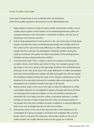 Study of coffee and health


Every type of research has its own evidential value and limitations.
Most of the studies reported in this brochure can be differentiated into:


1.   Meta-analysis: A literature study of various studies (intervention studies, cohort
     studies and/or patient control studies) of the relationship between coffee con-
     sumption behaviour and a biomarker or (medical) condition, with the aim of
     obtaining a more precise outcome.
2.   Cohort study (prospective): In this brochure in the case of this type of study large
     groups of people have been monitored (prospectively) over a longer period. In
     this context at the start of the study differences in coffee consumption between
     people who have and have not developed a (medical) condition during the
     study are examined. The pattern of coffee consumption of the participants has
     therefore not been inﬂuenced by the condition.
3.   Cross-sectional study: This is a study in which one monitors simultaneously
     (smaller) cohorts which follow each other in time. For example a group in the
     age range 31-45 and a group in the age range 45-60 are then examined simul-
     taneously. In this case at the start of the study differences in coffee consumption
     have been examined between people who did and people who did not acquire
     the (medical) condition during the study. In this manner a good picture can be
     obtained of the association between for example coffee consumption and the
     development of a condition between the ages of 30 and 60.
4.   Patient-control study: In the case of this type of study the differences in coffee
     consumption patterns are investigated in groups of people who have and have
     not developed the (medical) condition. In this case therefore questions are
     asked after the event about previous coffee consumption behaviour. A disad-
     vantage of this type of study may be that the coffee consumption pattern of
     the people who have that condition has been modiﬁed or is assessed differently
     than in the case of people who do not have the condition.
5.   Intervention study: In the case of this type the effect of the substance to be
     investigated on a group of people is measured and compared with a control
     group, which is not given the substance. Intervention studies in the area of
     coffee research are usually relatively short and the group size is limited.


                                                                         Coffee and the brain | 35
 