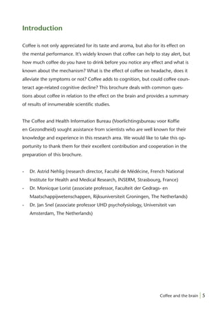 Introduction

Coffee is not only appreciated for its taste and aroma, but also for its effect on
the mental performance. It’s widely known that coffee can help to stay alert, but
how much coffee do you have to drink before you notice any effect and what is
known about the mechanism? What is the effect of coffee on headache, does it
alleviate the symptoms or not? Coffee adds to cognition, but could coffee coun-
teract age-related cognitive decline? This brochure deals with common ques-
tions about coffee in relation to the effect on the brain and provides a summary
of results of innumerable scientiﬁc studies.


The Coffee and Health Information Bureau (Voorlichtingsbureau voor Kofﬁe
en Gezondheid) sought assistance from scientists who are well known for their
knowledge and experience in this research area. We would like to take this op-
portunity to thank them for their excellent contribution and cooperation in the
preparation of this brochure.


-   Dr. Astrid Nehlig (research director, Faculté de Médécine, French National
    Institute for Health and Medical Research, INSERM, Strasbourg, France)
-   Dr. Monicque Lorist (associate professor, Faculteit der Gedrags- en
    Maatschappijwetenschappen, Rijksuniversiteit Groningen, The Netherlands)
-   Dr. Jan Snel (associate professor UHD psychofysiology, Universiteit van
    Amsterdam, The Netherlands)




                                                                     Coffee and the brain | 5
 