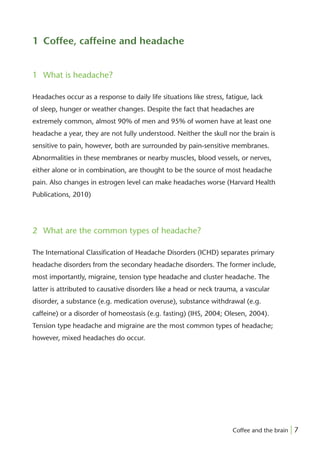 1 Coffee, caffeine and headache


1 What is headache?

Headaches occur as a response to daily life situations like stress, fatigue, lack
of sleep, hunger or weather changes. Despite the fact that headaches are
extremely common, almost 90% of men and 95% of women have at least one
headache a year, they are not fully understood. Neither the skull nor the brain is
sensitive to pain, however, both are surrounded by pain-sensitive membranes.
Abnormalities in these membranes or nearby muscles, blood vessels, or nerves,
either alone or in combination, are thought to be the source of most headache
pain. Also changes in estrogen level can make headaches worse (Harvard Health
Publications, 2010)




2 What are the common types of headache?

The International Classiﬁcation of Headache Disorders (ICHD) separates primary
headache disorders from the secondary headache disorders. The former include,
most importantly, migraine, tension type headache and cluster headache. The
latter is attributed to causative disorders like a head or neck trauma, a vascular
disorder, a substance (e.g. medication overuse), substance withdrawal (e.g.
caffeine) or a disorder of homeostasis (e.g. fasting) (IHS, 2004; Olesen, 2004).
Tension type headache and migraine are the most common types of headache;
however, mixed headaches do occur.




                                                                      Coffee and the brain | 7
 