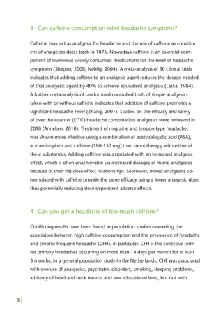 3 Can caffeine consumption relief headache symptoms?

     Caffeine may act as analgesic for headache and the use of caffeine as constitu-
     ent of analgesics dates back to 1875. Nowadays caffeine is an essential com-
     ponent of numerous widely consumed medications for the relief of headache
     symptoms (Shapiro, 2008; Nehlig, 2004). A meta-analysis of 30 clinical trials
     indicates that adding caffeine to an analgesic agent reduces the dosage needed
     of that analgesic agent by 40% to achieve equivalent analgesia (Laska, 1984).
     A further meta-analysis of randomized controlled trials of simple analgesics
     taken with or without caffeine indicates that addition of caffeine promotes a
     signiﬁcant headache relief (Zhang, 2001). Studies on the efﬁcacy and safety
     of over the counter (OTC) headache combination analgesics were reviewed in
     2010 (Anneken, 2010). Treatment of migraine and tension-type headache,
     was shown more effective using a combination of acetylsalicyclic acid (ASA),
     acetaminophen and caffeine (100-150 mg) than monotherapy with either of
     these substances. Adding caffeine was associated with an increased analgesic
     effect, which is often unachievable via increased dosages of mono-analgesics
     because of their ﬂat dose-effect relationships. Moreover, mixed analgesics co-
     formulated with caffeine provide the same efﬁcacy using a lower analgesic dose,
     thus potentially reducing dose dependent adverse effects.



     4 Can you get a headache of too much caffeine?

     Conﬂicting results have been found in population studies evaluating the
     association between high caffeine consumption and the prevalence of headache
     and chronic frequent headache (CFH), in particular. CFH is the collective term
     for primary headaches occurring on more than 14 days per month for at least
     3 months. In a general population study in the Netherlands, CHF was associated
     with overuse of analgesics, psychiatric disorders, smoking, sleeping problems,
     a history of head and neck trauma and low educational level, but not with



8|
 