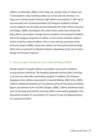 caffeine use (Wiendels, 2006). In this study, the average intake of caffeine was
7 consumptions a day, including coffee, tea, ice tea and cola. However, in a
large cross sectional study in Norway, high caffeine consumption (> 540 mg/d)
was associated with increased prevalence of infrequent headache, whereas
chronic headache was less likely among individuals with high caffeine consump-
tion (Hagen, 2009). According to the authors these results may indicate that
high caffeine consumption changes chronic headache into infrequent headache
due to the analgesic properties of caffeine, or that chronic headache sufferers
tend to avoid the intake of caffeine. This is in line with the conclusion of the
review by Shapiro (2008), stating that caffeine can exert potent pharmacologic
effects that can generate or alleviate headache, depending on the site of action,
dosage and timing of exposure.



5 Can you get a headache if you stop drinking coffee?

Abrupt cessation of regular caffeine consumption may result in headache
among sensitive individuals. The headache generally resolves within a few days
or at most one week after consumption stopped. In addition, the headache
disappears when caffeine consumption is resumed (Nehlig, 2004; Scher, 2004).
Caffeine withdrawal headache are not experienced by all individuals; prevalence
ﬁgures vary between 0.4% and 50% (Shapiro, 2008). Caffeine withdrawal head-
ache can be easily prevented by reducing caffeine consumption gradually in the
days before cessation of consumption, for instance in case of (religious) fasting
or a surgical procedure.




                                                                     Coffee and the brain | 9
 