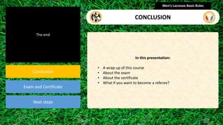 The end
Conclusion
Exam and Certificate
Next steps
In this presentation:
• A wrap up of this course
• About the exam
• About the certificate
• What if you want to become a referee?
Men’s Lacrosse Basic Rules
CONCLUSION
 