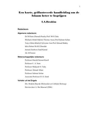 1 
Een korte, geïllustreerde handleiding om de
Islaam beter te begrijpen
I.A.Ibrahim 
Redacteurs 
Algemene redacteurs: 
Dr.William (Daoud) Peachy Prof. M.O.Taha 
Michael (Abdel­Hakim) Thomas Assoc.Prof.Salman Sultan 
Tony (Abdu­Khaliyl) Sylvester Asst.Prof.Ahmad Makky 
Idris Palmer Dr.M.I.Dawdah 
Jamaal Zarabozo Saad Kamal 
Ali AlTimimi 
Wetenschappelijke redacteurs: 
Professor Harold Stewart Kuofi 
Professor F. A. State 
Professor Mahjoub O. Taha 
Professor Ahmad Allam 
Professor Salman Sultan 
Associate Professor H. O. Sindi 
Vertaler uit het Engels 
Drs. Ibrahim Bayrak (Moleculair en Cellulair Bioloog) 
Herzien door A. Ibn Masoud (2006)
 