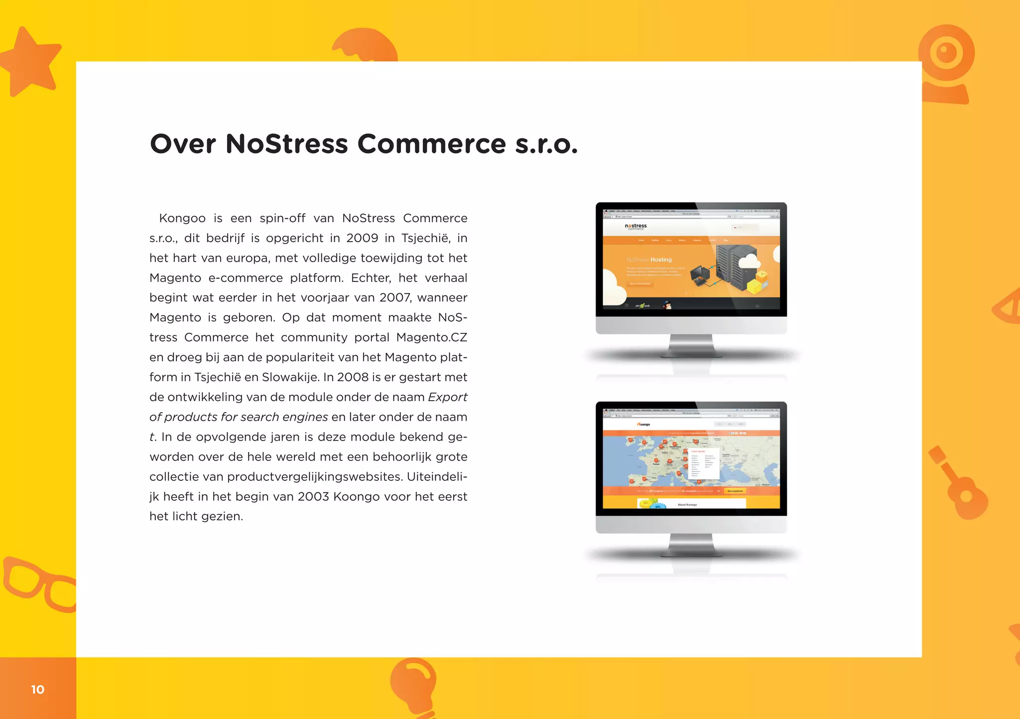 Over NoStress Commerce s.r.o.

      Kongoo is een spin-off van NoStress Commerce
     s.r.o., dit bedrijf is opgericht in 2009 in Tsjechië, in
     het hart van europa, met volledige toewijding tot het
     Magento e-commerce platform. Echter, het verhaal
     begint wat eerder in het voorjaar van 2007, wanneer
     Magento is geboren. Op dat moment maakte NoS-
     tress Commerce het community portal Magento.CZ
     en droeg bij aan de populariteit van het Magento plat-
     form in Tsjechië en Slowakije. In 2008 is er gestart met
     de ontwikkeling van de module onder de naam Export
     of products for search engines en later onder de naam
     t. In de opvolgende jaren is deze module bekend ge-
     worden over de hele wereld met een behoorlijk grote
     collectie van productvergelijkingswebsites. Uiteindeli-
     jk heeft in het begin van 2003 Koongo voor het eerst
     het licht gezien.




10
 