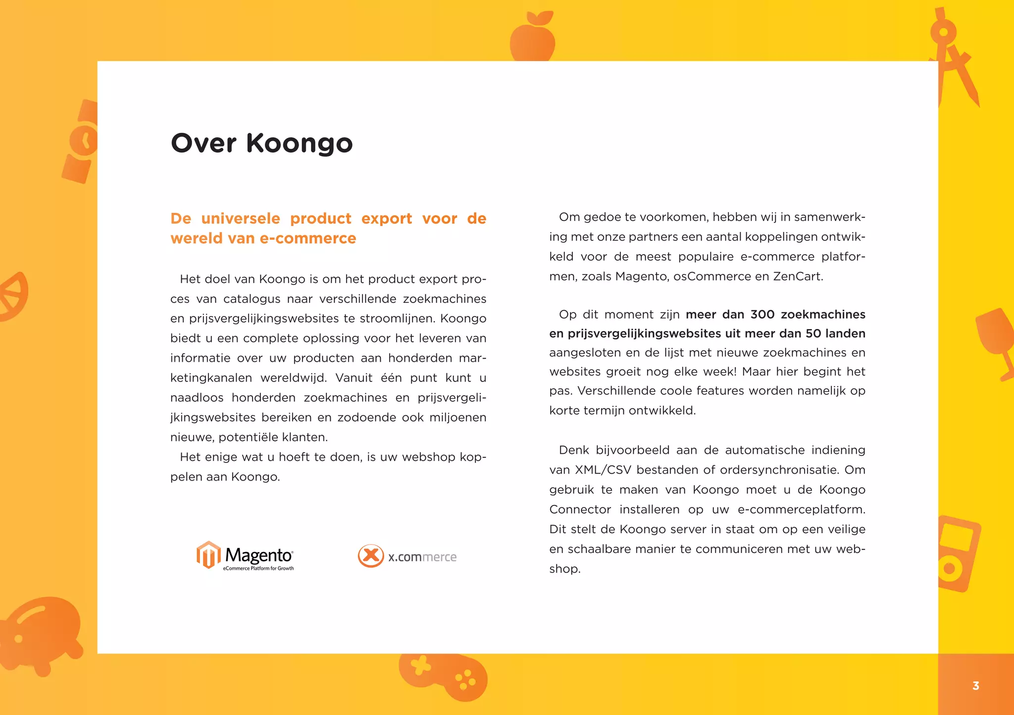 Over Koongo

De universele product export voor de                     Om gedoe te voorkomen, hebben wij in samenwerk-
wereld van e-commerce                                   ing met onze partners een aantal koppelingen ontwik-
                                                        keld voor de meest populaire e-commerce platfor-
 Het doel van Koongo is om het product export pro-      men, zoals Magento, osCommerce en ZenCart.
ces van catalogus naar verschillende zoekmachines
en prijsvergelijkingswebsites te stroomlijnen. Koongo    Op dit moment zijn meer dan 300 zoekmachines

biedt u een complete oplossing voor het leveren van     en prijsvergelijkingswebsites uit meer dan 50 landen

informatie over uw producten aan honderden mar-         aangesloten en de lijst met nieuwe zoekmachines en
                                                        websites groeit nog elke week! Maar hier begint het
ketingkanalen wereldwijd. Vanuit één punt kunt u
                                                        pas. Verschillende coole features worden namelijk op
naadloos honderden zoekmachines en prijsvergeli-
                                                        korte termijn ontwikkeld.
jkingswebsites bereiken en zodoende ook miljoenen
nieuwe, potentiële klanten.
                                                         Denk bijvoorbeeld aan de automatische indiening
 Het enige wat u hoeft te doen, is uw webshop kop-
                                                        van XML/CSV bestanden of ordersynchronisatie. Om
pelen aan Koongo.
                                                        gebruik te maken van Koongo moet u de Koongo
                                                        Connector installeren op uw e-commerceplatform.
                                                        Dit stelt de Koongo server in staat om op een veilige
                                                        en schaalbare manier te communiceren met uw web-
                                                        shop.




                                                                                                                3
 