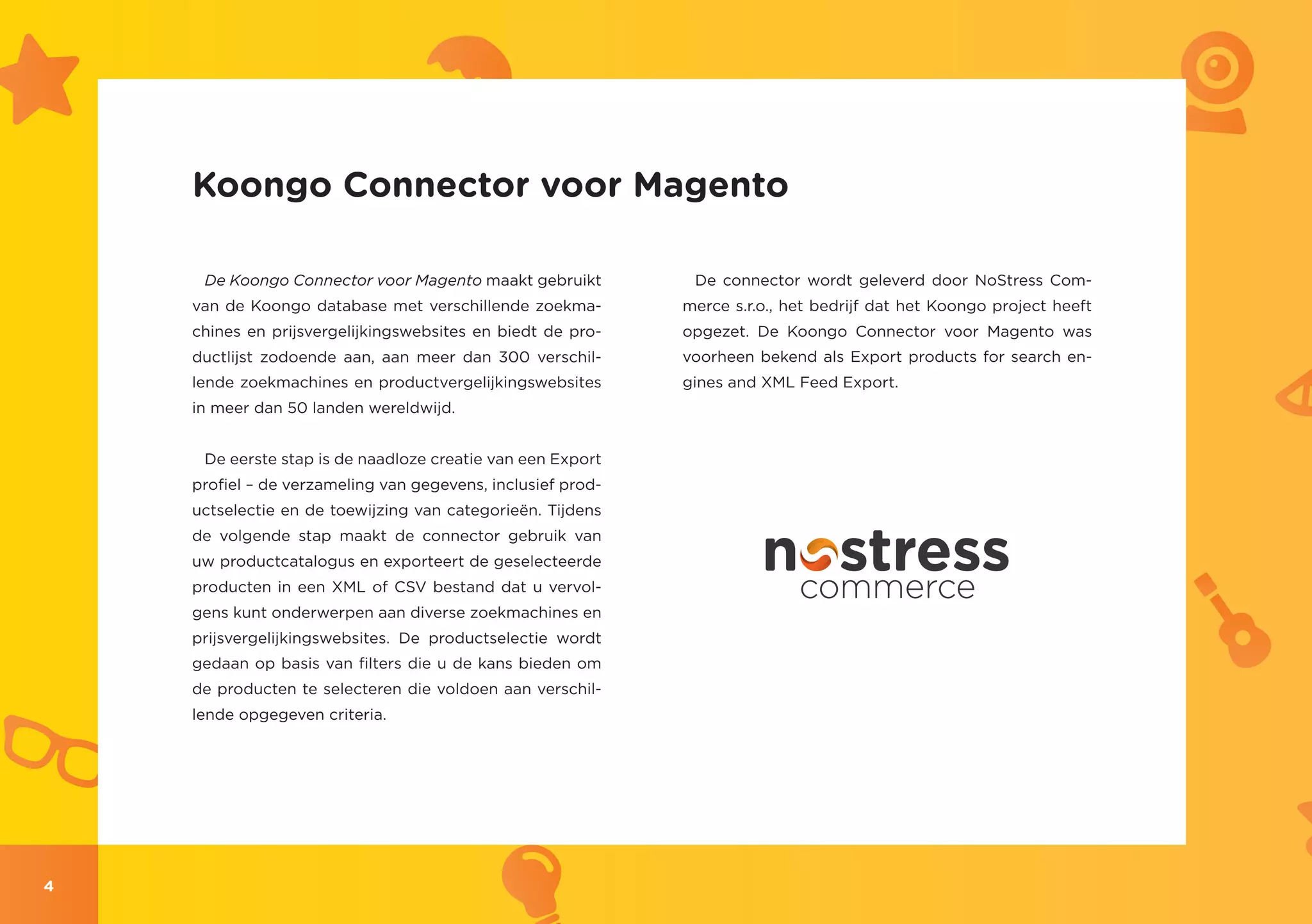 Koongo Connector voor Magento

     De Koongo Connector voor Magento maakt gebruikt          De connector wordt geleverd door NoStress Com-
    van de Koongo database met verschillende zoekma-         merce s.r.o., het bedrijf dat het Koongo project heeft
    chines en prijsvergelijkingswebsites en biedt de pro-    opgezet. De Koongo Connector voor Magento was
    ductlijst zodoende aan, aan meer dan 300 verschil-       voorheen bekend als Export products for search en-
    lende zoekmachines en productvergelijkingswebsites       gines and XML Feed Export.
    in meer dan 50 landen wereldwijd.


     De eerste stap is de naadloze creatie van een Export
    profiel – de verzameling van gegevens, inclusief prod-
    uctselectie en de toewijzing van categorieën. Tijdens
    de volgende stap maakt de connector gebruik van
    uw productcatalogus en exporteert de geselecteerde
    producten in een XML of CSV bestand dat u vervol-
    gens kunt onderwerpen aan diverse zoekmachines en
    prijsvergelijkingswebsites. De productselectie wordt
    gedaan op basis van filters die u de kans bieden om
    de producten te selecteren die voldoen aan verschil-
    lende opgegeven criteria.




4
 