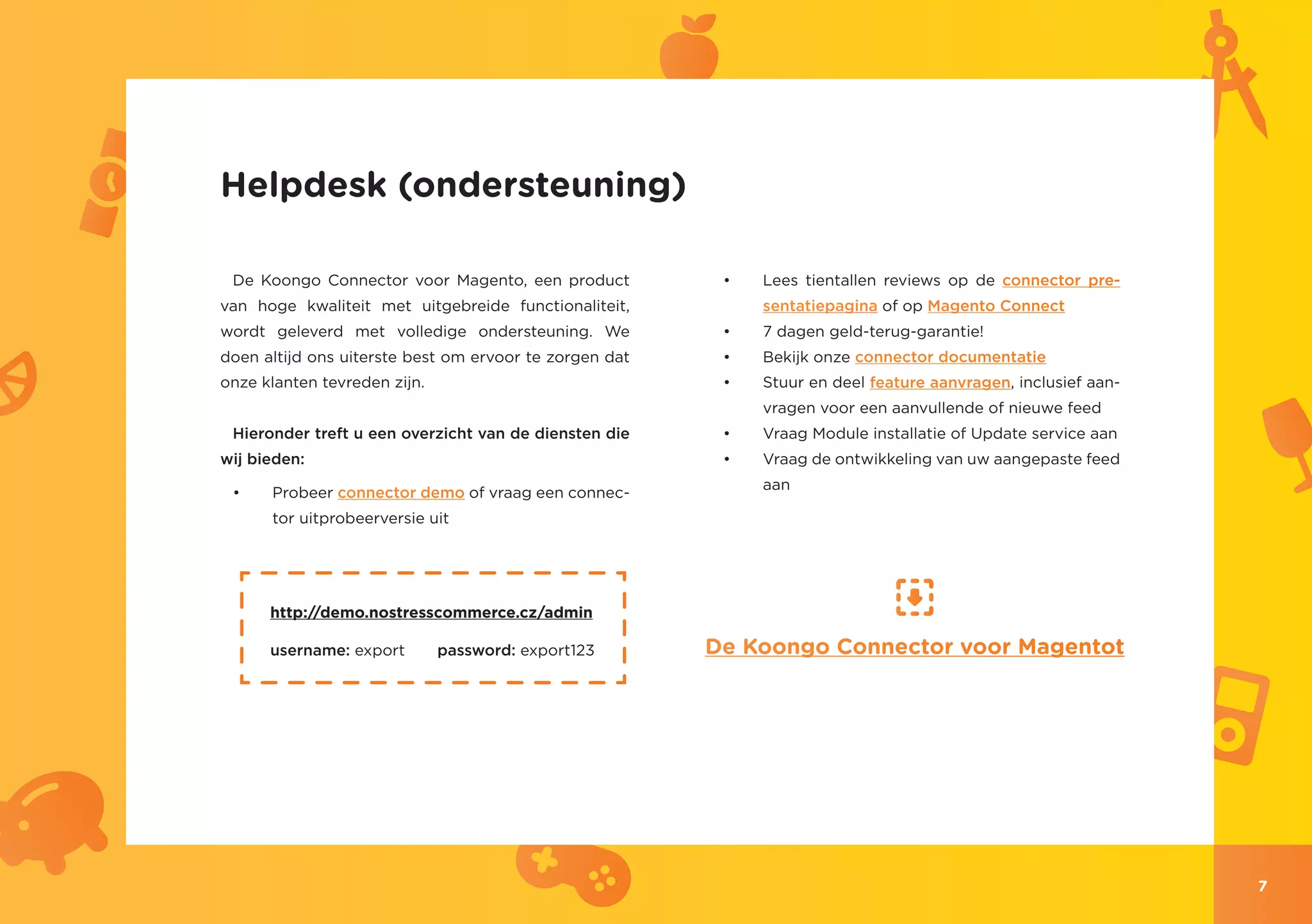 Helpdesk (ondersteuning)

 De Koongo Connector voor Magento, een product           •	   Lees tientallen reviews op de connector pre-
van hoge kwaliteit met uitgebreide functionaliteit,           sentatiepagina of op Magento Connect
wordt geleverd met volledige ondersteuning. We           •	   7 dagen geld-terug-garantie!
doen altijd ons uiterste best om ervoor te zorgen dat    •	   Bekijk onze connector documentatie
onze klanten tevreden zijn.                              •	   Stuur en deel feature aanvragen, inclusief aan-
                                                              vragen voor een aanvullende of nieuwe feed
 Hieronder treft u een overzicht van de diensten die     •	   Vraag Module installatie of Update service aan
wij bieden:                                              •	   Vraag de ontwikkeling van uw aangepaste feed
                                                              aan
 •	   Probeer connector demo of vraag een connec-
      tor uitprobeerversie uit




      http://demo.nostresscommerce.cz/admin

      username: export        password: export123       De Koongo Connector voor Magentot




                                                                                                                7
 