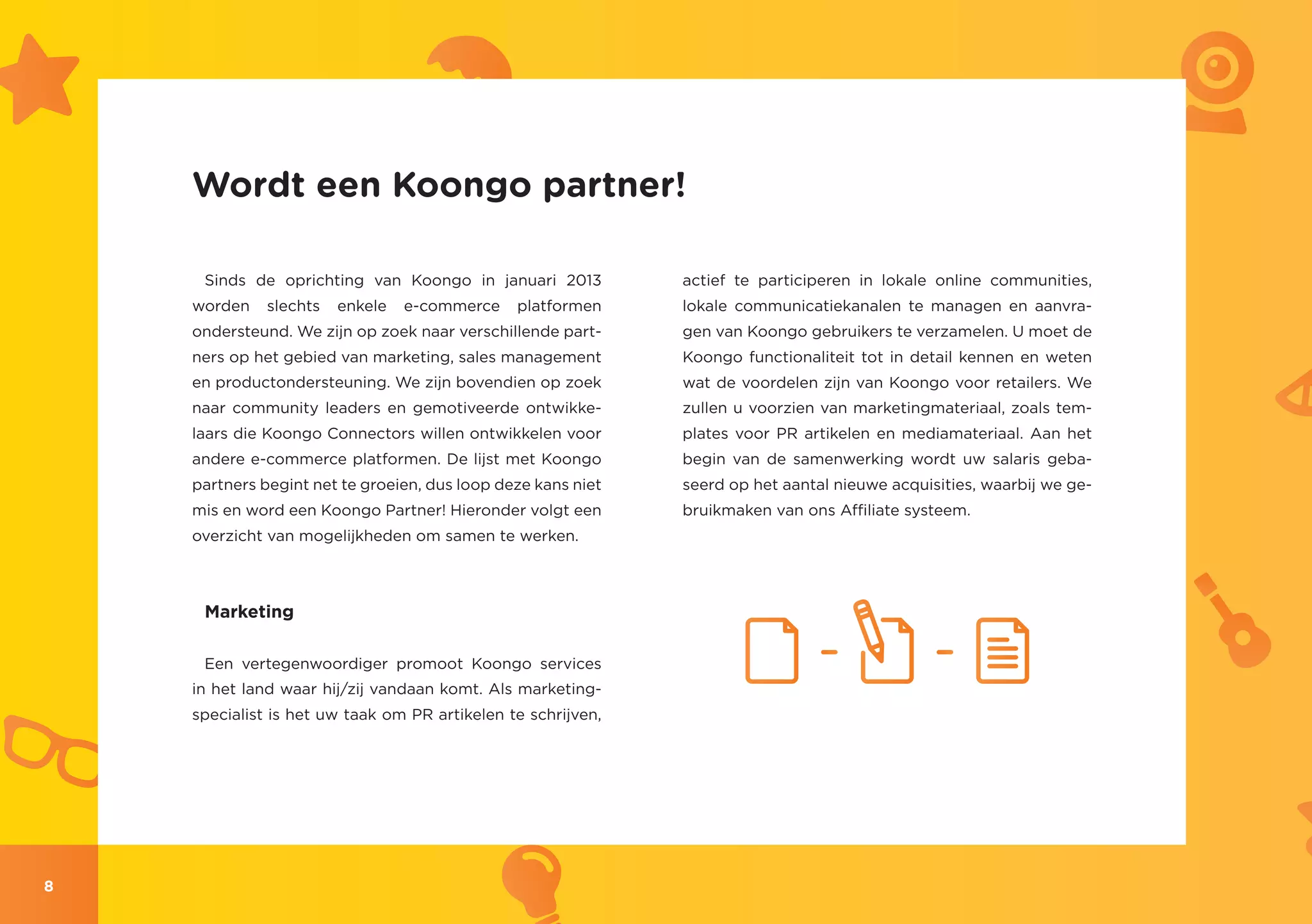 Wordt een Koongo partner!

     Sinds de oprichting van Koongo in januari 2013           actief te participeren in lokale online communities,
    worden    slechts   enkele   e-commerce    platformen     lokale communicatiekanalen te managen en aanvra-
    ondersteund. We zijn op zoek naar verschillende part-     gen van Koongo gebruikers te verzamelen. U moet de
    ners op het gebied van marketing, sales management        Koongo functionaliteit tot in detail kennen en weten
    en productondersteuning. We zijn bovendien op zoek        wat de voordelen zijn van Koongo voor retailers. We
    naar community leaders en gemotiveerde ontwikke-          zullen u voorzien van marketingmateriaal, zoals tem-
    laars die Koongo Connectors willen ontwikkelen voor       plates voor PR artikelen en mediamateriaal. Aan het
    andere e-commerce platformen. De lijst met Koongo         begin van de samenwerking wordt uw salaris geba-
    partners begint net te groeien, dus loop deze kans niet   seerd op het aantal nieuwe acquisities, waarbij we ge-
    mis en word een Koongo Partner! Hieronder volgt een       bruikmaken van ons Affiliate systeem.
    overzicht van mogelijkheden om samen te werken.



     Marketing

     Een vertegenwoordiger promoot Koongo services
    in het land waar hij/zij vandaan komt. Als marketing-
    specialist is het uw taak om PR artikelen te schrijven,




8
 