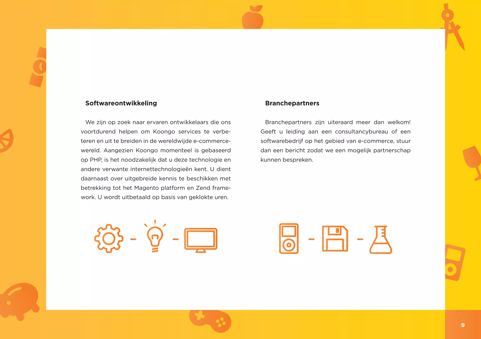 Softwareontwikkeling                                    Branchepartners

 We zijn op zoek naar ervaren ontwikkelaars die ons      Branchepartners zijn uiteraard meer dan welkom!
voortdurend helpen om Koongo services te verbe-         Geeft u leiding aan een consultancybureau of een
teren en uit te breiden in de wereldwijde e-commerce-   softwarebedrijf op het gebied van e-commerce, stuur
wereld. Aangezien Koongo momenteel is gebaseerd         dan een bericht zodat we een mogelijk partnerschap
op PHP, is het noodzakelijk dat u deze technologie en   kunnen bespreken.
andere verwante internettechnologieën kent. U dient
daarnaast over uitgebreide kennis te beschikken met
betrekking tot het Magento platform en Zend frame-
work. U wordt uitbetaald op basis van geklokte uren.




                                                                                                              9
 