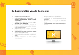 De basisfuncties van de Connector

    •	   Volledige integratie met Koongo                 •	   Google Analytics voor ‘feed tracking’
    •	   Ondersteuning van alle producttypen – ee-       •	   Handmatige en volledig geautomatiseerde
         nvoudig, configureerbaar, bundel, virtueel,          generatie
         downloadbaar                                    •	   Ondersteuning van veelgebruikte XML/CSV
    •	   Geoptimaliseerd voor meer dan 100.000 pro-           feeds
         ducten en 3.000 categorieën                     •	   Gedetailleerde en up-to-date connector docu-
    •	   Geavanceerde productfilering op basis van            mentatie
         prijs, voorraad, beschikbaarheid, producttype
         of een productattribuut
    •	   Ondersteuning van op categorie gebaseerde
         product export
    •	   Ondersteuning van ‘feed taxonomies’ – toewi-
         jzen van productcategorieën
    •	   Ondersteuning van specifieke attribuutweer-
         gaven
    •	   Volledige ondersteuning van multi-websites/
         multi-webshops




6
 