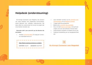 Helpdesk (ondersteuning)

 De Koongo Connector voor Magento, een product           •	   Lees tientallen reviews op de connector pre-
van hoge kwaliteit met uitgebreide functionaliteit,           sentatiepagina of op Magento Connect
wordt geleverd met volledige ondersteuning. We           •	   7 dagen geld-terug-garantie!
doen altijd ons uiterste best om ervoor te zorgen dat    •	   Bekijk onze connector documentatie
onze klanten tevreden zijn.                              •	   Stuur en deel feature aanvragen, inclusief aan-
                                                              vragen voor een aanvullende of nieuwe feed
 Hieronder treft u een overzicht van de diensten die     •	   Vraag Module installatie of Update service aan
wij bieden:                                              •	   Vraag de ontwikkeling van uw aangepaste feed
                                                              aan
 •	   Probeer connector demo of vraag een connec-
      tor uitprobeerversie uit




      http://demo.nostresscommerce.cz/admin

      username: export        password: export123       De Koongo Connector voor Magentot




                                                                                                                7
 
