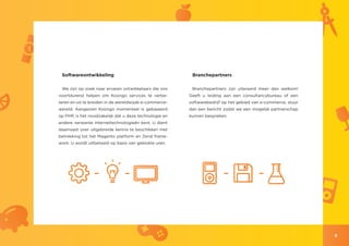 Softwareontwikkeling                                    Branchepartners

 We zijn op zoek naar ervaren ontwikkelaars die ons      Branchepartners zijn uiteraard meer dan welkom!
voortdurend helpen om Koongo services te verbe-         Geeft u leiding aan een consultancybureau of een
teren en uit te breiden in de wereldwijde e-commerce-   softwarebedrijf op het gebied van e-commerce, stuur
wereld. Aangezien Koongo momenteel is gebaseerd         dan een bericht zodat we een mogelijk partnerschap
op PHP, is het noodzakelijk dat u deze technologie en   kunnen bespreken.
andere verwante internettechnologieën kent. U dient
daarnaast over uitgebreide kennis te beschikken met
betrekking tot het Magento platform en Zend frame-
work. U wordt uitbetaald op basis van geklokte uren.




                                                                                                              9
 