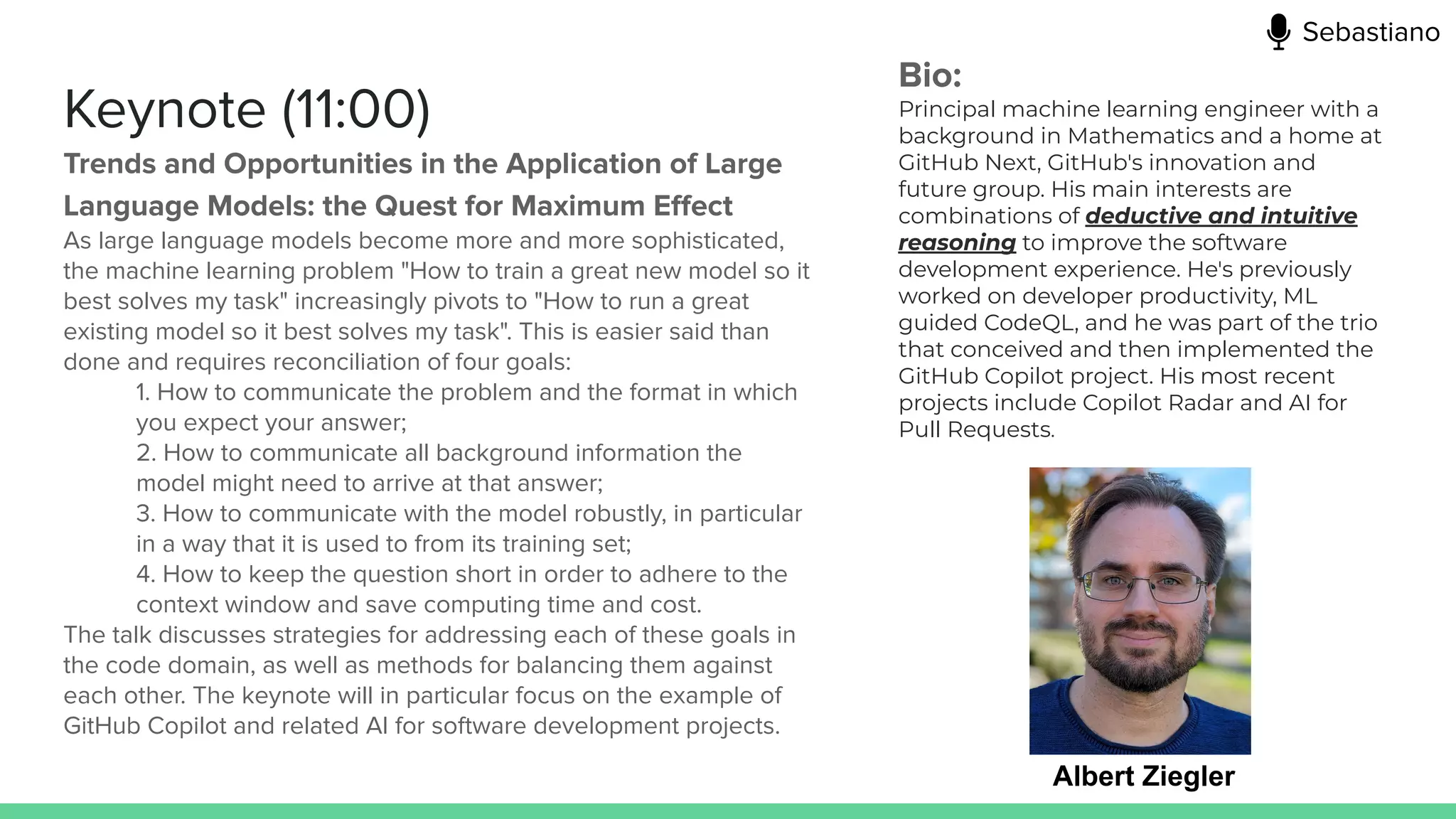 Keynote (11:00)
Trends and Opportunities in the Application of Large
Language Models: the Quest for Maximum Eﬀect
As large language models become more and more sophisticated,
the machine learning problem "How to train a great new model so it
best solves my task" increasingly pivots to "How to run a great
existing model so it best solves my task". This is easier said than
done and requires reconciliation of four goals:
1. How to communicate the problem and the format in which
you expect your answer;
2. How to communicate all background information the
model might need to arrive at that answer;
3. How to communicate with the model robustly, in particular
in a way that it is used to from its training set;
4. How to keep the question short in order to adhere to the
context window and save computing time and cost.
The talk discusses strategies for addressing each of these goals in
the code domain, as well as methods for balancing them against
each other. The keynote will in particular focus on the example of
GitHub Copilot and related AI for software development projects.
Albert Ziegler
Bio:
Principal machine learning engineer with a
background in Mathematics and a home at
GitHub Next, GitHub's innovation and
future group. His main interests are
combinations of deductive and intuitive
reasoning to improve the software
development experience. He's previously
worked on developer productivity, ML
guided CodeQL, and he was part of the trio
that conceived and then implemented the
GitHub Copilot project. His most recent
projects include Copilot Radar and AI for
Pull Requests.
Sebastiano
 