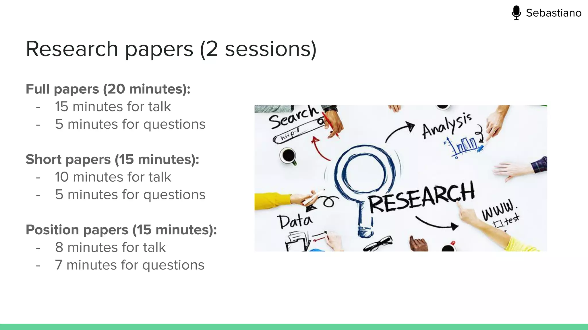Research papers (2 sessions)
Full papers (20 minutes):
- 15 minutes for talk
- 5 minutes for questions
Short papers (15 minutes):
- 10 minutes for talk
- 5 minutes for questions
Position papers (15 minutes):
- 8 minutes for talk
- 7 minutes for questions
Sebastiano
 