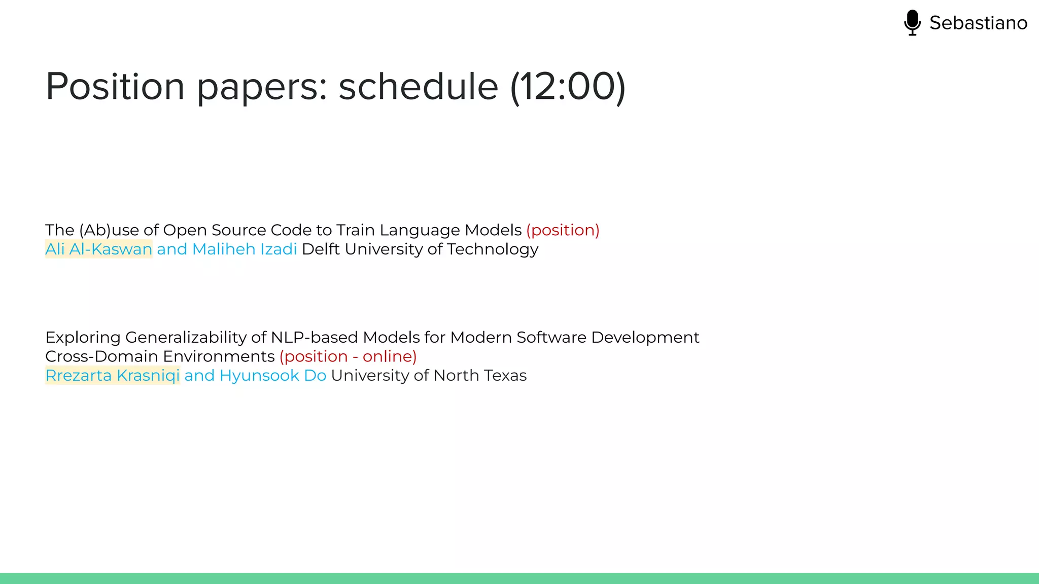 Position papers: schedule (12:00)
The (Ab)use of Open Source Code to Train Language Models (position)
Ali Al-Kaswan and Maliheh Izadi Delft University of Technology
Exploring Generalizability of NLP-based Models for Modern Software Development
Cross-Domain Environments (position - online)
Rrezarta Krasniqi and Hyunsook Do University of North Texas
Sebastiano
 