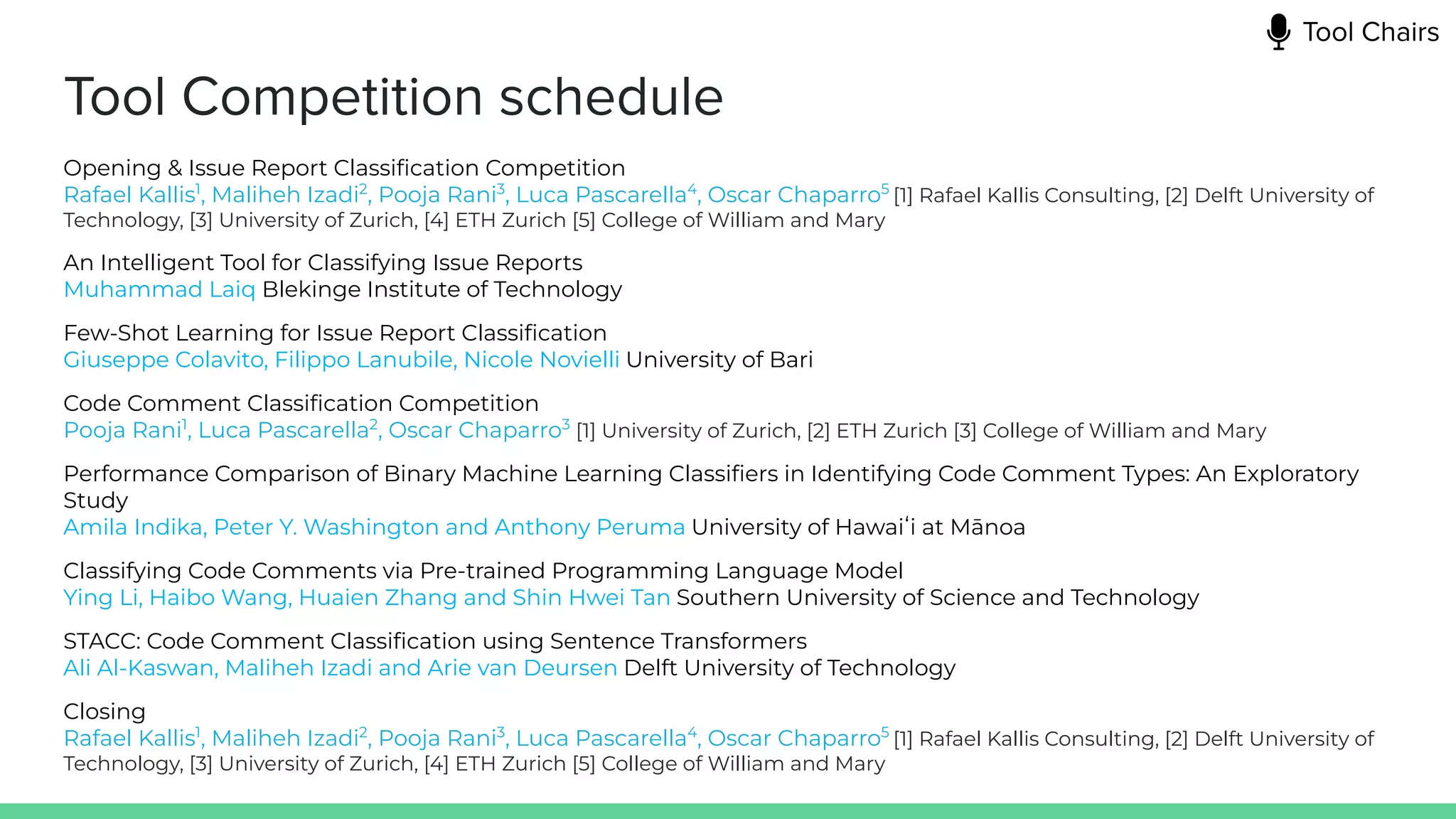 Tool Competition schedule
Opening & Issue Report Classiﬁcation Competition
Rafael Kallis1
, Maliheh Izadi2
, Pooja Rani3
, Luca Pascarella4
, Oscar Chaparro5
[1] Rafael Kallis Consulting, [2] Delft University of
Technology, [3] University of Zurich, [4] ETH Zurich [5] College of William and Mary
An Intelligent Tool for Classifying Issue Reports
Muhammad Laiq Blekinge Institute of Technology
Few-Shot Learning for Issue Report Classiﬁcation
Giuseppe Colavito, Filippo Lanubile, Nicole Novielli University of Bari
Code Comment Classiﬁcation Competition
Pooja Rani1
, Luca Pascarella2
, Oscar Chaparro3
[1] University of Zurich, [2] ETH Zurich [3] College of William and Mary
Performance Comparison of Binary Machine Learning Classiﬁers in Identifying Code Comment Types: An Exploratory
Study
Amila Indika, Peter Y. Washington and Anthony Peruma University of Hawaiʻi at Mānoa
Classifying Code Comments via Pre-trained Programming Language Model
Ying Li, Haibo Wang, Huaien Zhang and Shin Hwei Tan Southern University of Science and Technology
STACC: Code Comment Classiﬁcation using Sentence Transformers
Ali Al-Kaswan, Maliheh Izadi and Arie van Deursen Delft University of Technology
Closing
Rafael Kallis1
, Maliheh Izadi2
, Pooja Rani3
, Luca Pascarella4
, Oscar Chaparro5
[1] Rafael Kallis Consulting, [2] Delft University of
Technology, [3] University of Zurich, [4] ETH Zurich [5] College of William and Mary
Tool Chairs
 