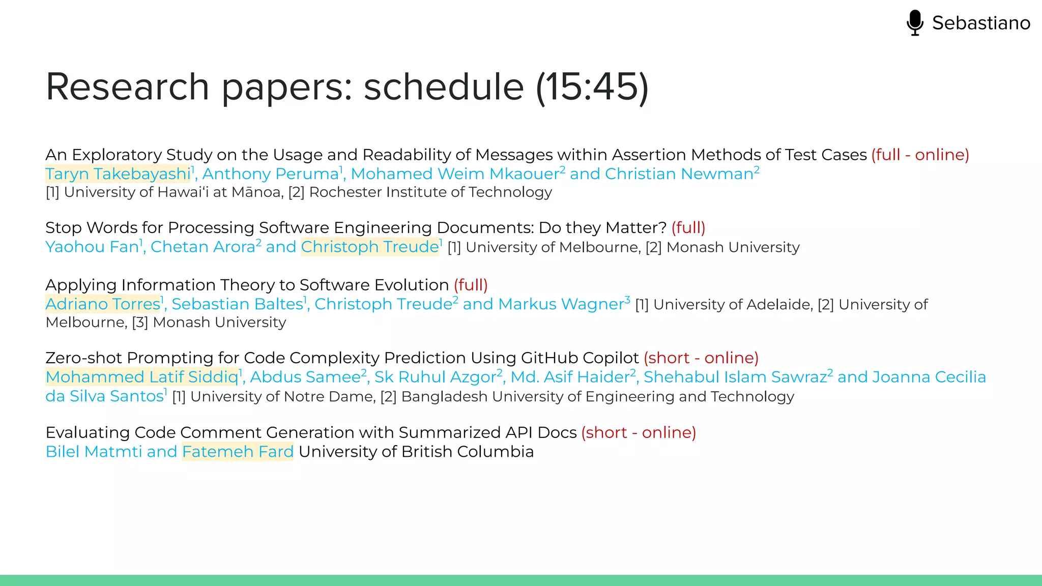 Research papers: schedule (15:45)
An Exploratory Study on the Usage and Readability of Messages within Assertion Methods of Test Cases (full - online)
Taryn Takebayashi1
, Anthony Peruma1
, Mohamed Weim Mkaouer2
and Christian Newman2
[1] University of Hawai‘i at Mānoa, [2] Rochester Institute of Technology
Stop Words for Processing Software Engineering Documents: Do they Matter? (full)
Yaohou Fan1
, Chetan Arora2
and Christoph Treude1
[1] University of Melbourne, [2] Monash University
Applying Information Theory to Software Evolution (full)
Adriano Torres1
, Sebastian Baltes1
, Christoph Treude2
and Markus Wagner3
[1] University of Adelaide, [2] University of
Melbourne, [3] Monash University
Zero-shot Prompting for Code Complexity Prediction Using GitHub Copilot (short - online)
Mohammed Latif Siddiq1
, Abdus Samee2
, Sk Ruhul Azgor2
, Md. Asif Haider2
, Shehabul Islam Sawraz2
and Joanna Cecilia
da Silva Santos1
[1] University of Notre Dame, [2] Bangladesh University of Engineering and Technology
Evaluating Code Comment Generation with Summarized API Docs (short - online)
Bilel Matmti and Fatemeh Fard University of British Columbia
Sebastiano
 