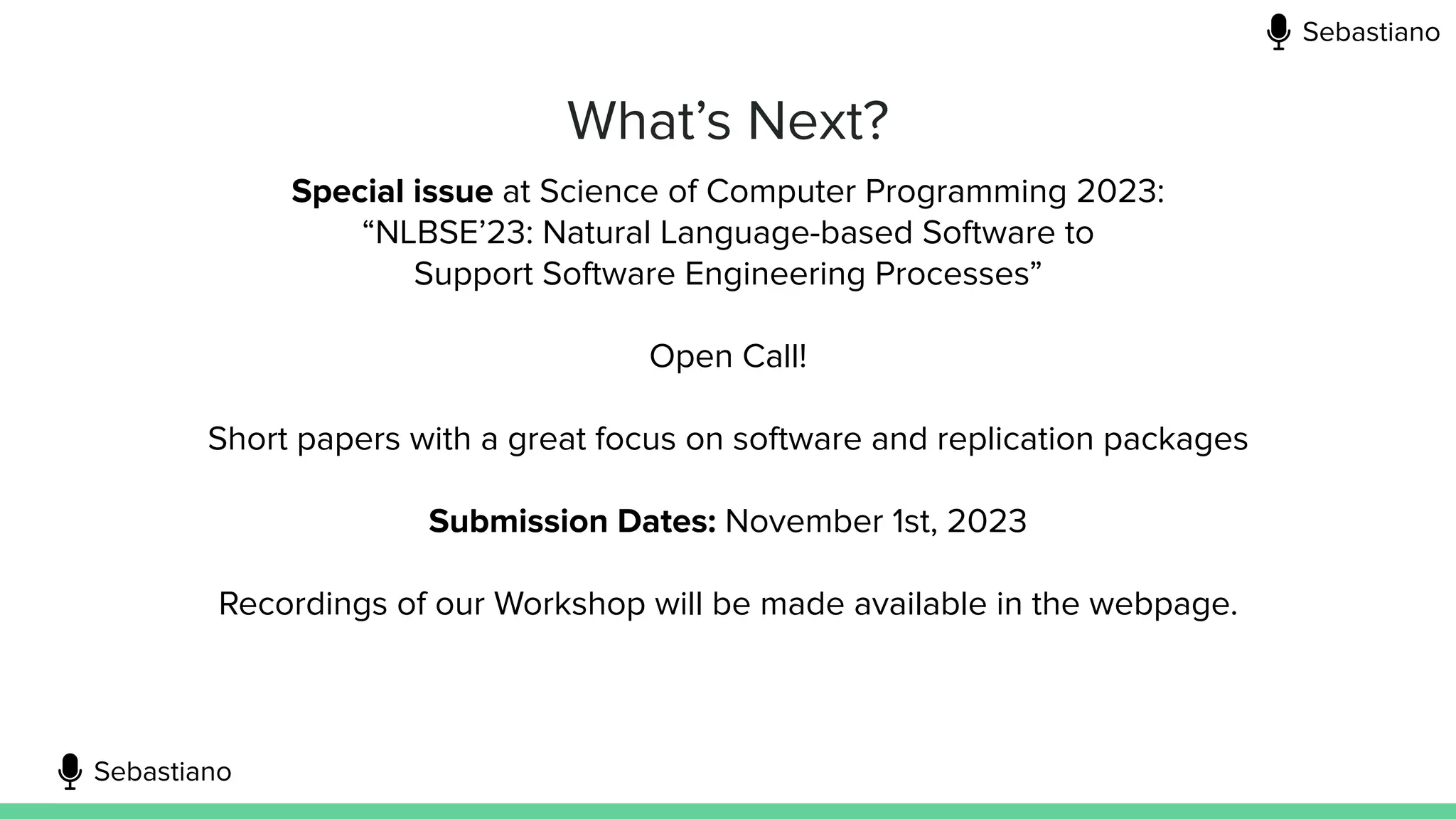 What’s Next?
Special issue at Science of Computer Programming 2023:
“NLBSE’23: Natural Language-based Software to
Support Software Engineering Processes”
Open Call!
Short papers with a great focus on software and replication packages
Submission Dates: November 1st, 2023
Recordings of our Workshop will be made available in the webpage.
Sebastiano
Sebastiano
 