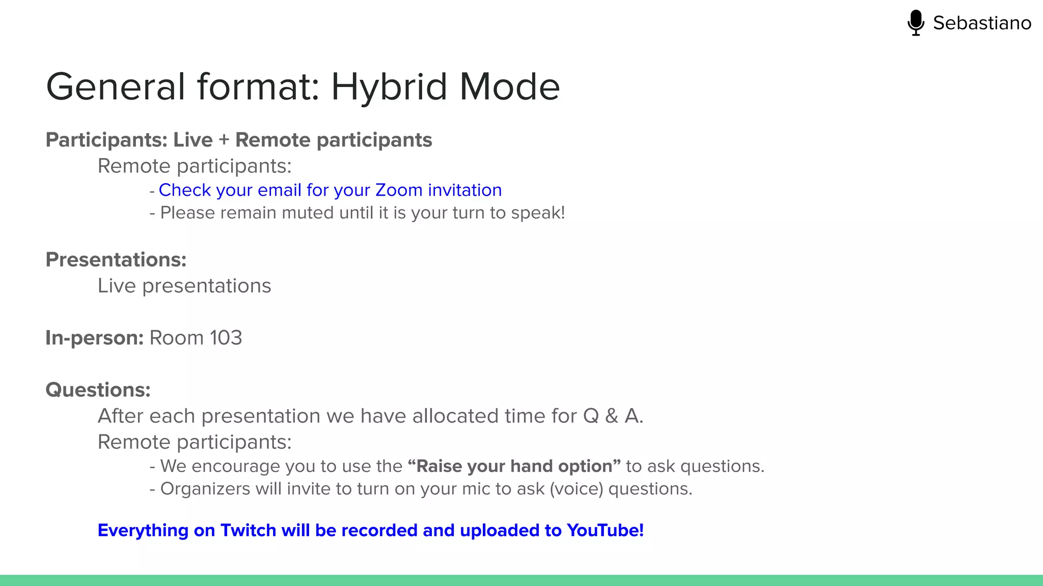 General format: Hybrid Mode
Participants: Live + Remote participants
Remote participants:
- Check your email for your Zoom invitation
- Please remain muted until it is your turn to speak!
Presentations:
Live presentations
In-person: Room 103
Questions:
After each presentation we have allocated time for Q & A.
Remote participants:
- We encourage you to use the “Raise your hand option” to ask questions.
- Organizers will invite to turn on your mic to ask (voice) questions.
Everything on Twitch will be recorded and uploaded to YouTube!
Sebastiano
 