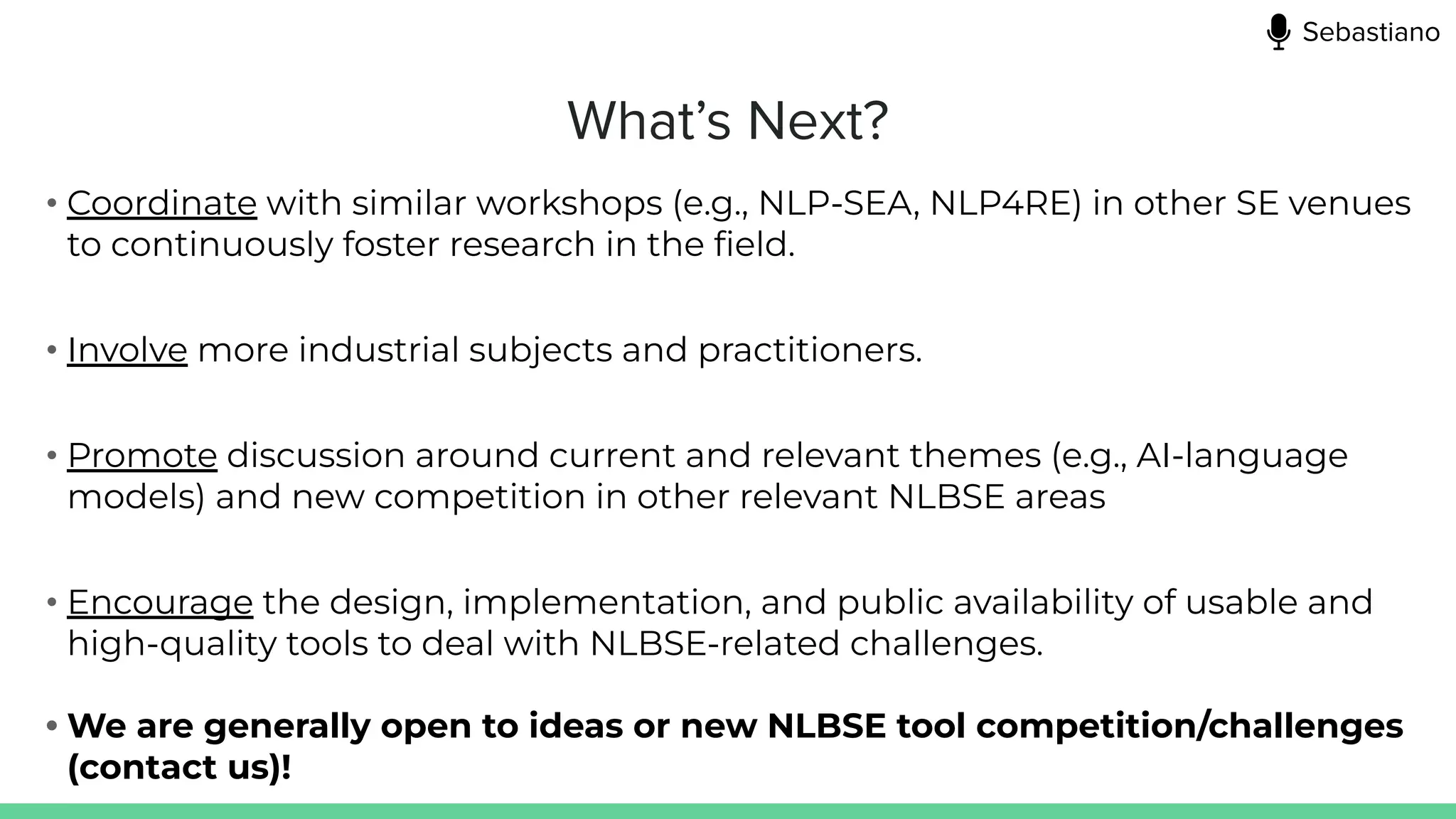 What’s Next?
• Coordinate with similar workshops (e.g., NLP-SEA, NLP4RE) in other SE venues
to continuously foster research in the ﬁeld.
• Involve more industrial subjects and practitioners.
• Promote discussion around current and relevant themes (e.g., AI-language
models) and new competition in other relevant NLBSE areas
• Encourage the design, implementation, and public availability of usable and
high-quality tools to deal with NLBSE-related challenges.
• We are generally open to ideas or new NLBSE tool competition/challenges
(contact us)!
Sebastiano
 