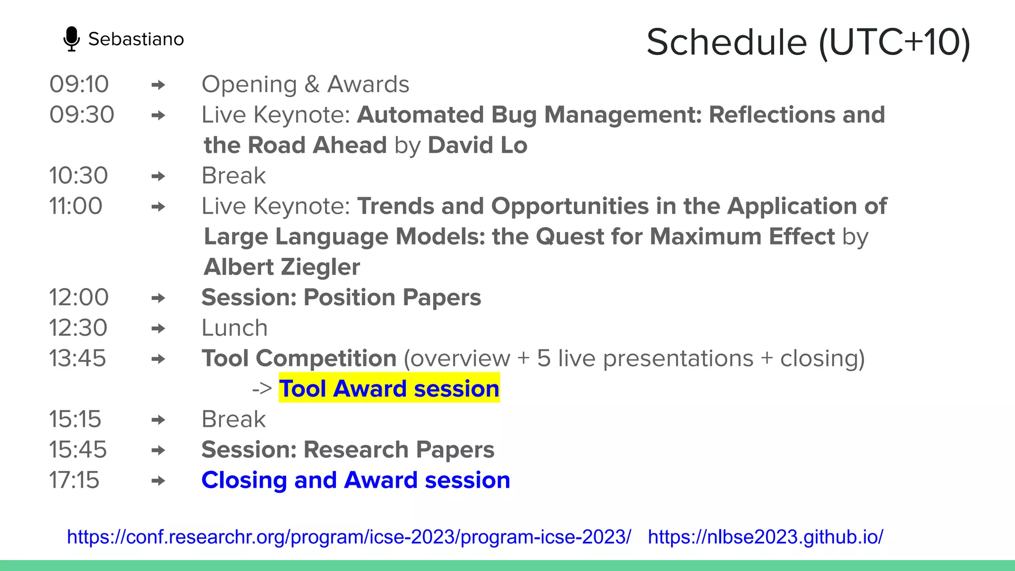 Schedule (UTC+10)
09:10 → Opening & Awards
09:30 → Live Keynote: Automated Bug Management: Reﬂections and
the Road Ahead by David Lo
10:30 → Break
11:00 → Live Keynote: Trends and Opportunities in the Application of
Large Language Models: the Quest for Maximum Eﬀect by
Albert Ziegler
12:00 → Session: Position Papers
12:30 → Lunch
13:45 → Tool Competition (overview + 5 live presentations + closing)
-> Tool Award session
15:15 → Break
15:45 → Session: Research Papers
17:15 → Closing and Award session
https://conf.researchr.org/program/icse-2023/program-icse-2023/ https://nlbse2023.github.io/
Sebastiano
 