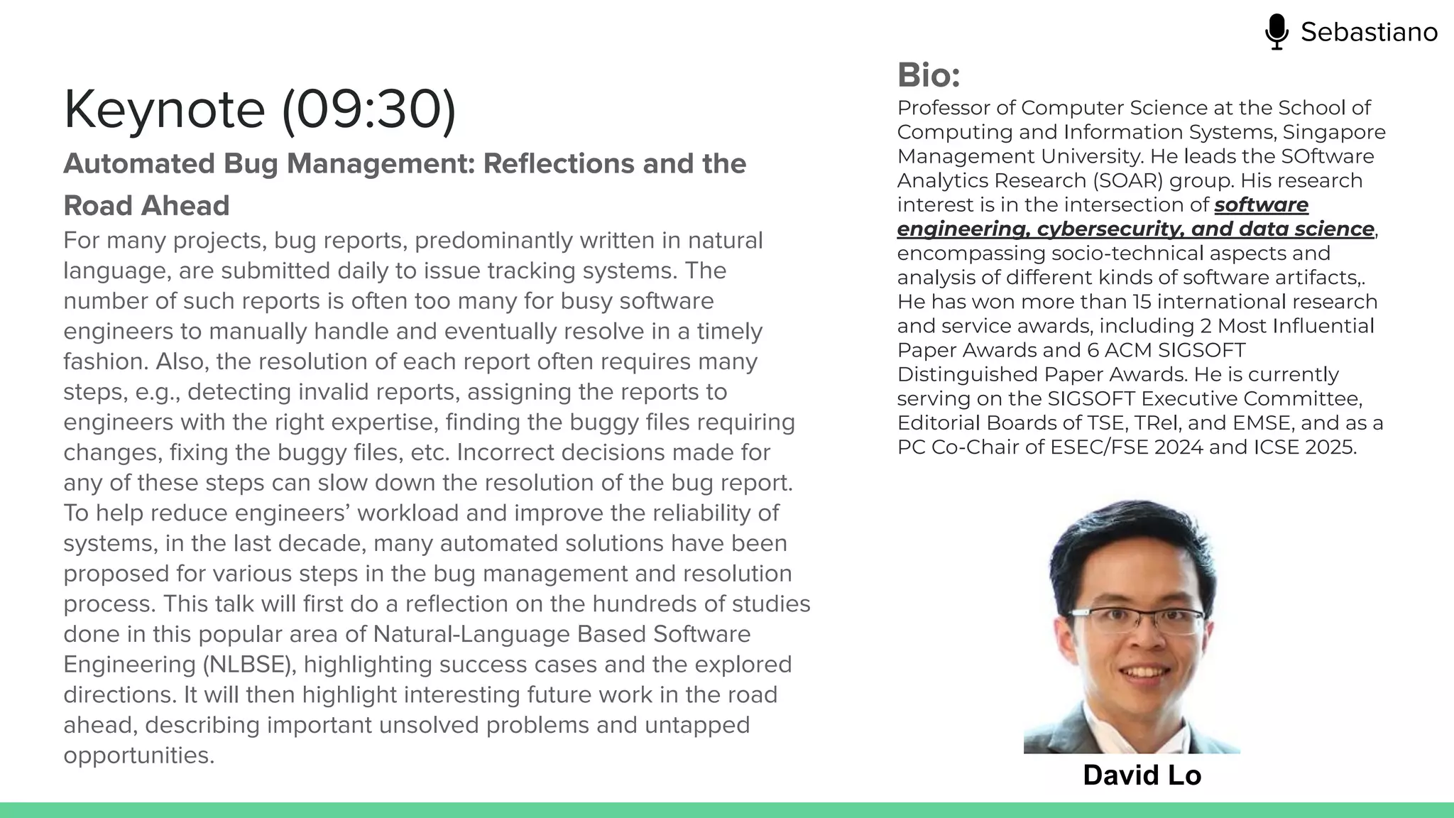 Keynote (09:30)
Automated Bug Management: Reﬂections and the
Road Ahead
For many projects, bug reports, predominantly written in natural
language, are submitted daily to issue tracking systems. The
number of such reports is often too many for busy software
engineers to manually handle and eventually resolve in a timely
fashion. Also, the resolution of each report often requires many
steps, e.g., detecting invalid reports, assigning the reports to
engineers with the right expertise, ﬁnding the buggy ﬁles requiring
changes, ﬁxing the buggy ﬁles, etc. Incorrect decisions made for
any of these steps can slow down the resolution of the bug report.
To help reduce engineers’ workload and improve the reliability of
systems, in the last decade, many automated solutions have been
proposed for various steps in the bug management and resolution
process. This talk will ﬁrst do a reﬂection on the hundreds of studies
done in this popular area of Natural-Language Based Software
Engineering (NLBSE), highlighting success cases and the explored
directions. It will then highlight interesting future work in the road
ahead, describing important unsolved problems and untapped
opportunities.
David Lo
Bio:
Professor of Computer Science at the School of
Computing and Information Systems, Singapore
Management University. He leads the SOftware
Analytics Research (SOAR) group. His research
interest is in the intersection of software
engineering, cybersecurity, and data science,
encompassing socio-technical aspects and
analysis of different kinds of software artifacts,.
He has won more than 15 international research
and service awards, including 2 Most Inﬂuential
Paper Awards and 6 ACM SIGSOFT
Distinguished Paper Awards. He is currently
serving on the SIGSOFT Executive Committee,
Editorial Boards of TSE, TRel, and EMSE, and as a
PC Co-Chair of ESEC/FSE 2024 and ICSE 2025.
Sebastiano
 