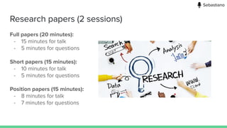 Research papers (2 sessions)
Full papers (20 minutes):
- 15 minutes for talk
- 5 minutes for questions
Short papers (15 minutes):
- 10 minutes for talk
- 5 minutes for questions
Position papers (15 minutes):
- 8 minutes for talk
- 7 minutes for questions
Sebastiano
 