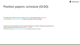Position papers: schedule (12:00)
The (Ab)use of Open Source Code to Train Language Models (position)
Ali Al-Kaswan and Maliheh Izadi Delft University of Technology
Exploring Generalizability of NLP-based Models for Modern Software Development
Cross-Domain Environments (position - online)
Rrezarta Krasniqi and Hyunsook Do University of North Texas
Sebastiano
 