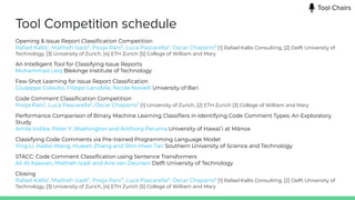 Tool Competition schedule
Opening & Issue Report Classiﬁcation Competition
Rafael Kallis1
, Maliheh Izadi2
, Pooja Rani3
, Luca Pascarella4
, Oscar Chaparro5
[1] Rafael Kallis Consulting, [2] Delft University of
Technology, [3] University of Zurich, [4] ETH Zurich [5] College of William and Mary
An Intelligent Tool for Classifying Issue Reports
Muhammad Laiq Blekinge Institute of Technology
Few-Shot Learning for Issue Report Classiﬁcation
Giuseppe Colavito, Filippo Lanubile, Nicole Novielli University of Bari
Code Comment Classiﬁcation Competition
Pooja Rani1
, Luca Pascarella2
, Oscar Chaparro3
[1] University of Zurich, [2] ETH Zurich [3] College of William and Mary
Performance Comparison of Binary Machine Learning Classiﬁers in Identifying Code Comment Types: An Exploratory
Study
Amila Indika, Peter Y. Washington and Anthony Peruma University of Hawaiʻi at Mānoa
Classifying Code Comments via Pre-trained Programming Language Model
Ying Li, Haibo Wang, Huaien Zhang and Shin Hwei Tan Southern University of Science and Technology
STACC: Code Comment Classiﬁcation using Sentence Transformers
Ali Al-Kaswan, Maliheh Izadi and Arie van Deursen Delft University of Technology
Closing
Rafael Kallis1
, Maliheh Izadi2
, Pooja Rani3
, Luca Pascarella4
, Oscar Chaparro5
[1] Rafael Kallis Consulting, [2] Delft University of
Technology, [3] University of Zurich, [4] ETH Zurich [5] College of William and Mary
Tool Chairs
 