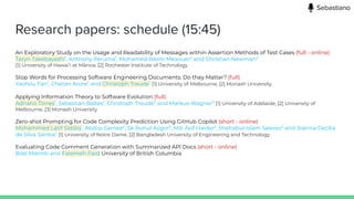 Research papers: schedule (15:45)
An Exploratory Study on the Usage and Readability of Messages within Assertion Methods of Test Cases (full - online)
Taryn Takebayashi1
, Anthony Peruma1
, Mohamed Weim Mkaouer2
and Christian Newman2
[1] University of Hawai‘i at Mānoa, [2] Rochester Institute of Technology
Stop Words for Processing Software Engineering Documents: Do they Matter? (full)
Yaohou Fan1
, Chetan Arora2
and Christoph Treude1
[1] University of Melbourne, [2] Monash University
Applying Information Theory to Software Evolution (full)
Adriano Torres1
, Sebastian Baltes1
, Christoph Treude2
and Markus Wagner3
[1] University of Adelaide, [2] University of
Melbourne, [3] Monash University
Zero-shot Prompting for Code Complexity Prediction Using GitHub Copilot (short - online)
Mohammed Latif Siddiq1
, Abdus Samee2
, Sk Ruhul Azgor2
, Md. Asif Haider2
, Shehabul Islam Sawraz2
and Joanna Cecilia
da Silva Santos1
[1] University of Notre Dame, [2] Bangladesh University of Engineering and Technology
Evaluating Code Comment Generation with Summarized API Docs (short - online)
Bilel Matmti and Fatemeh Fard University of British Columbia
Sebastiano
 