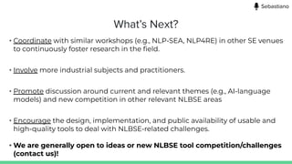 What’s Next?
• Coordinate with similar workshops (e.g., NLP-SEA, NLP4RE) in other SE venues
to continuously foster research in the ﬁeld.
• Involve more industrial subjects and practitioners.
• Promote discussion around current and relevant themes (e.g., AI-language
models) and new competition in other relevant NLBSE areas
• Encourage the design, implementation, and public availability of usable and
high-quality tools to deal with NLBSE-related challenges.
• We are generally open to ideas or new NLBSE tool competition/challenges
(contact us)!
Sebastiano
 