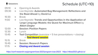 Schedule (UTC+10)
09:10 → Opening & Awards
09:30 → Live Keynote: Automated Bug Management: Reﬂections and
the Road Ahead by David Lo
10:30 → Break
11:00 → Live Keynote: Trends and Opportunities in the Application of
Large Language Models: the Quest for Maximum Eﬀect by
Albert Ziegler
12:00 → Session: Position Papers
12:30 → Lunch
13:45 → Tool Competition (overview + 5 live presentations + closing)
-> Tool Award session
15:15 → Break
15:45 → Session: Research Papers
17:15 → Closing and Award session
https://conf.researchr.org/program/icse-2023/program-icse-2023/ https://nlbse2023.github.io/
Sebastiano
 