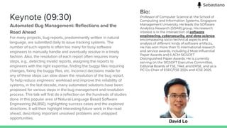 Keynote (09:30)
Automated Bug Management: Reﬂections and the
Road Ahead
For many projects, bug reports, predominantly written in natural
language, are submitted daily to issue tracking systems. The
number of such reports is often too many for busy software
engineers to manually handle and eventually resolve in a timely
fashion. Also, the resolution of each report often requires many
steps, e.g., detecting invalid reports, assigning the reports to
engineers with the right expertise, ﬁnding the buggy ﬁles requiring
changes, ﬁxing the buggy ﬁles, etc. Incorrect decisions made for
any of these steps can slow down the resolution of the bug report.
To help reduce engineers’ workload and improve the reliability of
systems, in the last decade, many automated solutions have been
proposed for various steps in the bug management and resolution
process. This talk will ﬁrst do a reﬂection on the hundreds of studies
done in this popular area of Natural-Language Based Software
Engineering (NLBSE), highlighting success cases and the explored
directions. It will then highlight interesting future work in the road
ahead, describing important unsolved problems and untapped
opportunities.
David Lo
Bio:
Professor of Computer Science at the School of
Computing and Information Systems, Singapore
Management University. He leads the SOftware
Analytics Research (SOAR) group. His research
interest is in the intersection of software
engineering, cybersecurity, and data science,
encompassing socio-technical aspects and
analysis of different kinds of software artifacts,.
He has won more than 15 international research
and service awards, including 2 Most Inﬂuential
Paper Awards and 6 ACM SIGSOFT
Distinguished Paper Awards. He is currently
serving on the SIGSOFT Executive Committee,
Editorial Boards of TSE, TRel, and EMSE, and as a
PC Co-Chair of ESEC/FSE 2024 and ICSE 2025.
Sebastiano
 