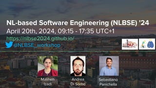 NL-based Software Engineering (NLBSE) '24
April 20th, 2024, 09:15 - 17:35 UTC+1
https://nlbse2024.github.io/
@NLBSE_workshop
Sebastiano
Panichella
Andrea
Di Sorbo
Maliheh
Izadi
 