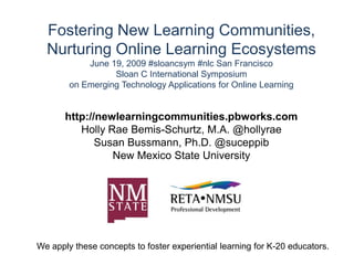 Fostering New Learning Communities, Nurturing Online Learning EcosystemsJune 19, 2009 #sloancsym #nlc San FranciscoSloan C International Symposium on Emerging Technology Applications for Online Learning http://newlearningcommunities.pbworks.com Holly Rae Bemis-Schurtz, M.A. @hollyrae Susan Bussmann, Ph.D. @suceppib New Mexico State University We apply these concepts to foster experiential learning for K-20 educators. 