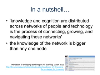In a nutshell…‘knowledge and cognition are distributed across networks of people and technology is the process of connecting, growing, and navigating those networks'the knowledge of the network is bigger than any one node Handbook of emerging technologies for learning, March 2009http://ltc.umanitoba.ca/wikis/etl/index.php/Handbook_of_Emerging_Technologies_for_Learning