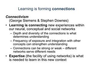 Learning is forming connectionsConnectivism(George Siemens & Stephen Downes)Learning is connecting new experiences within our neural, conceptual and social networksDepth and diversity of the connections is what determines understanding Frequency of exposure and integration with other concepts can strengthen understandingConnections can be strong or weak – different networks serve different needsExpertise (the facility of using networks) is what is needed to learn in this new context