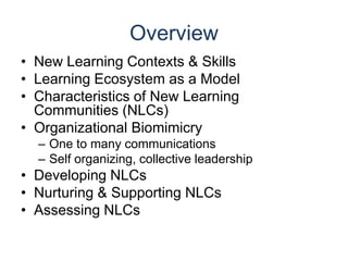 OverviewNew Learning Contexts & SkillsLearning Ecosystem as a ModelCharacteristics of New Learning Communities (NLCs)Organizational BiomimicryOne to many communicationsSelf organizing, collective leadershipDeveloping NLCsNurturing & Supporting NLCsAssessing NLCs