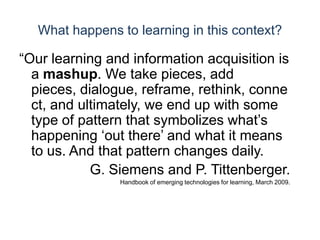 What happens to learning in this context?“Our learning and information acquisition is a mashup. We take pieces, add pieces, dialogue, reframe, rethink, connect, and ultimately, we end up with some type of pattern that symbolizes what’s happening ‘out there’ and what it means to us. And that pattern changes daily.G. Siemens and P. Tittenberger. Handbook of emerging technologies for learning, March 2009.