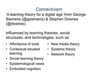 Connectivism‘A learning theory for a digital age’ from George Siemens (@gsiemens) & Stephen Downes (@downes).Influenced by learning theories, social structures, and technologies, such asAffordance of toolsContextual situated learningSocial learning theoryEpistemological viewsEmbodied cognitionNew media theorySystems theoryNetwork theory