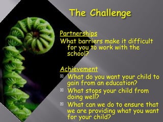 Partnerships What barriers make it difficult for you to work with the school? Achievement What do you want your child to gain from an education? What stops your child from doing well? What can we do to ensure that we are providing what you want for your child? 