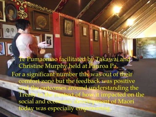 Te Pumaomao facilitated by Takawai and Christine Murphy held at Pariroa Pa. For a significant number this was out of their comfort zone but the feedback was positive and the outcomes around understanding the Treaty in the context of how it impacted on the social and economic development of Maori today was especially empowering. 