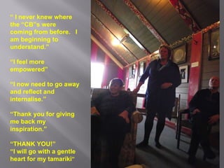 “  I never knew where the “CB”s were coming from before.  I am beginning to understand.” “ I feel more empowered” “ I now need to go away and reflect and internalise.” “ Thank you for giving me back my inspiration.” “ THANK YOU!” “ I will go with a gentle heart for my tamariki ” 