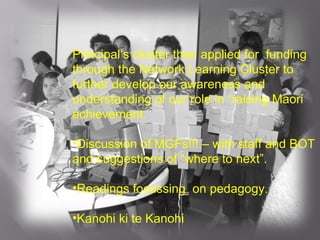 Principal’s cluster then applied for  funding through the Network Learning Cluster to further develop our awareness and understanding of our role in “raising Maori achievement. Discussion of MGFs!!! – with staff and BOT and suggestions of “where to next”. Readings focussing  on pedagogy. Kanohi ki te Kanohi  
