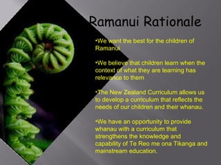 Ramanui Rationale We want the best for the children of Ramanui We believe that children learn when the context of what they are learning has relevance to them The New Zealand Curriculum allows us to develop a curriculum that reflects the needs of our children and their whanau. We have an opportunity to provide whanau with a curriculum that strengthens the knowledge and capability of Te Reo me ona Tikanga and mainstream education. 