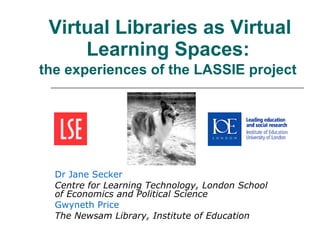 Virtual Libraries as Virtual Learning Spaces:   the experiences of the LASSIE project   Dr Jane Secker Centre for Learning Technology, London School of Economics and Political Science Gwyneth Price The Newsam Library, Institute of Education 
