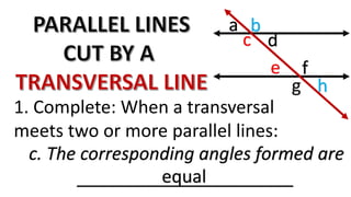 c. The corresponding angles formed are
______________________
c
b
g
f
a
d
e
h
1. Complete: When a transversal
meets two or more parallel lines:
equal
